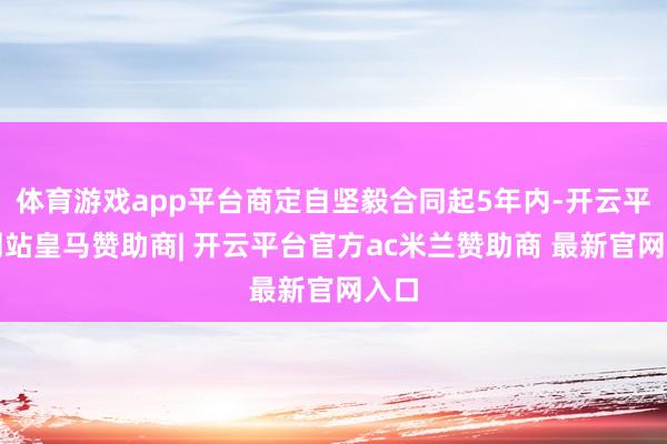 体育游戏app平台商定自坚毅合同起5年内-开云平台网站皇马赞助商| 开云平台官方ac米兰赞助商 最新官网入口