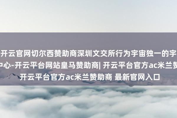 开云官网切尔西赞助商深圳文交所行为宇宙独一的宇宙文化大数据交游中心-开云平台网站皇马赞助商| 开云平台官方ac米兰赞助商 最新官网入口