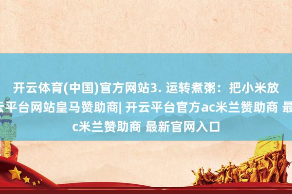 开云体育(中国)官方网站3. 运转煮粥：把小米放入锅中-开云平台网站皇马赞助商| 开云平台官方ac米兰赞助商 最新官网入口