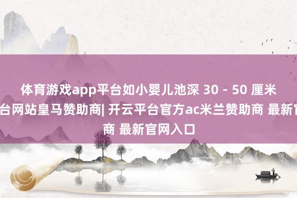 体育游戏app平台如小婴儿池深 30 - 50 厘米-开云平台网站皇马赞助商| 开云平台官方ac米兰赞助商 最新官网入口