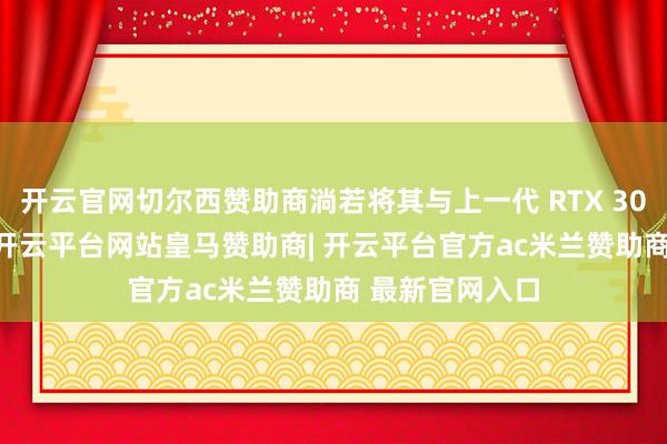 开云官网切尔西赞助商淌若将其与上一代 RTX 3060 进行比较-开云平台网站皇马赞助商| 开云平台官方ac米兰赞助商 最新官网入口