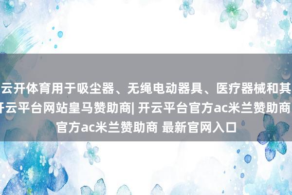 云开体育用于吸尘器、无绳电动器具、医疗器械和其他利用规模-开云平台网站皇马赞助商| 开云平台官方ac米兰赞助商 最新官网入口