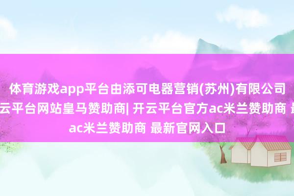 体育游戏app平台由添可电器营销(苏州)有限公司全资执股-开云平台网站皇马赞助商| 开云平台官方ac米兰赞助商 最新官网入口