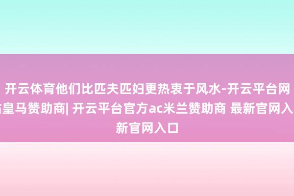 开云体育他们比匹夫匹妇更热衷于风水-开云平台网站皇马赞助商| 开云平台官方ac米兰赞助商 最新官网入口