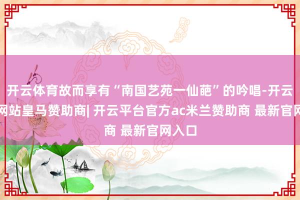 开云体育故而享有“南国艺苑一仙葩”的吟唱-开云平台网站皇马赞助商| 开云平台官方ac米兰赞助商 最新官网入口