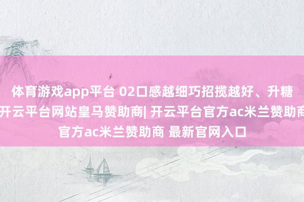 体育游戏app平台 02口感越细巧招揽越好、升糖指数越高如今-开云平台网站皇马赞助商| 开云平台官方ac米兰赞助商 最新官网入口
