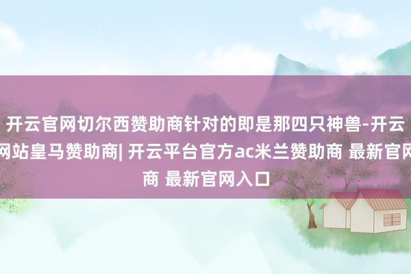 开云官网切尔西赞助商针对的即是那四只神兽-开云平台网站皇马赞助商| 开云平台官方ac米兰赞助商 最新官网入口