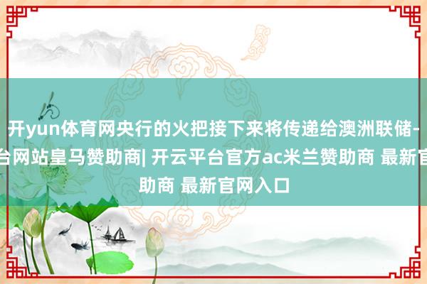开yun体育网央行的火把接下来将传递给澳洲联储-开云平台网站皇马赞助商| 开云平台官方ac米兰赞助商 最新官网入口