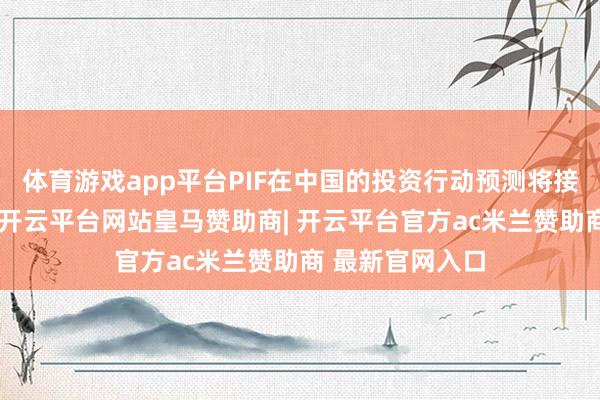 体育游戏app平台PIF在中国的投资行动预测将接续扩大和深化-开云平台网站皇马赞助商| 开云平台官方ac米兰赞助商 最新官网入口