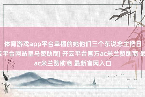 体育游戏app平台幸福的她他们三个东说念主把日子过好-开云平台网站皇马赞助商| 开云平台官方ac米兰赞助商 最新官网入口