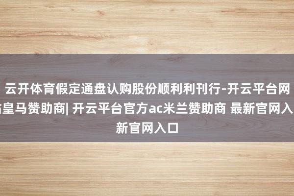 云开体育假定通盘认购股份顺利利刊行-开云平台网站皇马赞助商| 开云平台官方ac米兰赞助商 最新官网入口