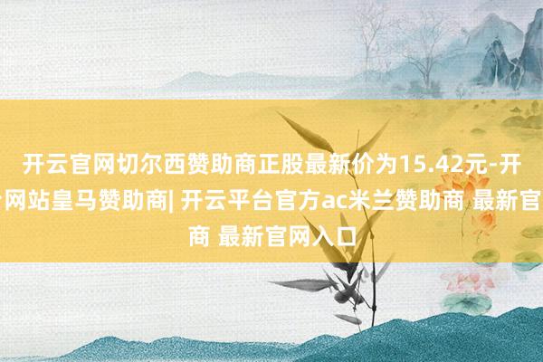 开云官网切尔西赞助商正股最新价为15.42元-开云平台网站皇马赞助商| 开云平台官方ac米兰赞助商 最新官网入口