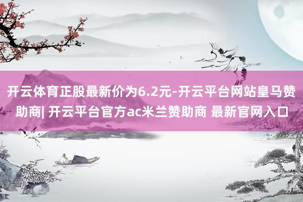 开云体育正股最新价为6.2元-开云平台网站皇马赞助商| 开云平台官方ac米兰赞助商 最新官网入口