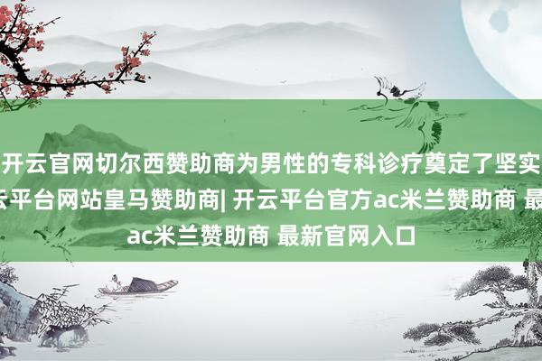 开云官网切尔西赞助商为男性的专科诊疗奠定了坚实的基础-开云平台网站皇马赞助商| 开云平台官方ac米兰赞助商 最新官网入口