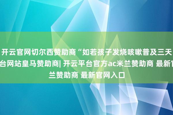 开云官网切尔西赞助商“如若孩子发烧咳嗽普及三天-开云平台网站皇马赞助商| 开云平台官方ac米兰赞助商 最新官网入口