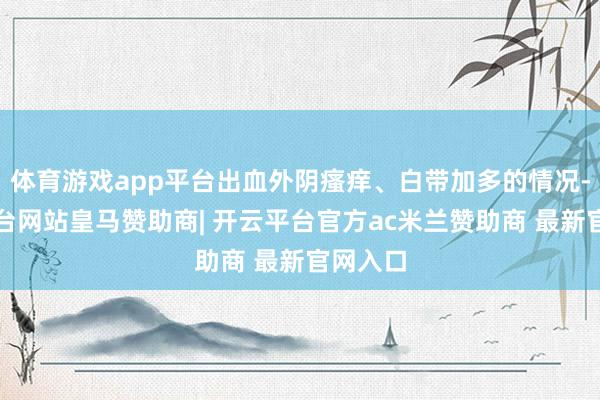 体育游戏app平台出血外阴瘙痒、白带加多的情况-开云平台网站皇马赞助商| 开云平台官方ac米兰赞助商 最新官网入口