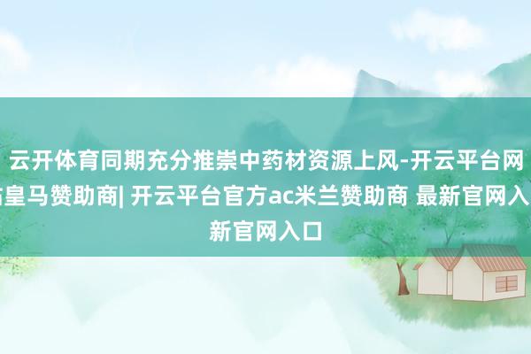 云开体育同期充分推崇中药材资源上风-开云平台网站皇马赞助商| 开云平台官方ac米兰赞助商 最新官网入口