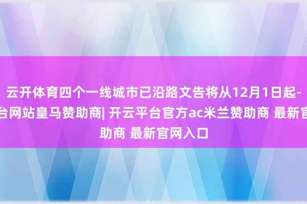 云开体育四个一线城市已沿路文告将从12月1日起-开云平台网站皇马赞助商| 开云平台官方ac米兰赞助商 最新官网入口