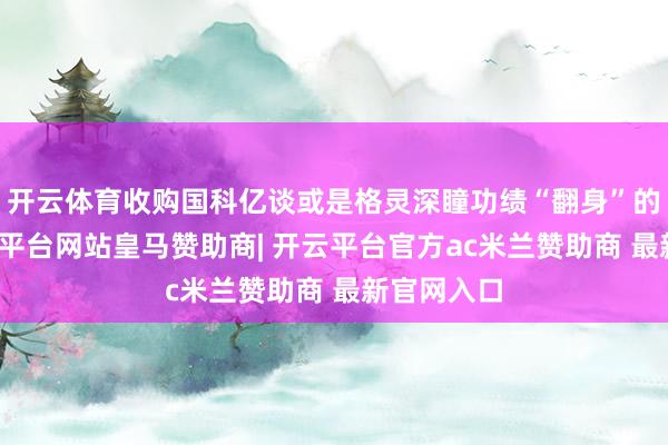 开云体育收购国科亿谈或是格灵深瞳功绩“翻身”的阶梯-开云平台网站皇马赞助商| 开云平台官方ac米兰赞助商 最新官网入口