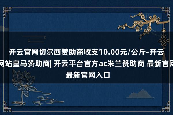 开云官网切尔西赞助商收支10.00元/公斤-开云平台网站皇马赞助商| 开云平台官方ac米兰赞助商 最新官网入口