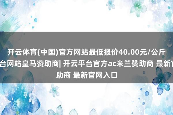 开云体育(中国)官方网站最低报价40.00元/公斤-开云平台网站皇马赞助商| 开云平台官方ac米兰赞助商 最新官网入口