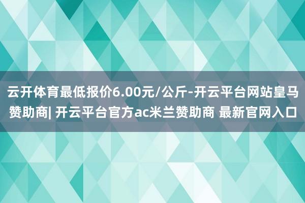 云开体育最低报价6.00元/公斤-开云平台网站皇马赞助商| 开云平台官方ac米兰赞助商 最新官网入口