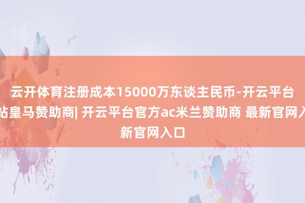 云开体育注册成本15000万东谈主民币-开云平台网站皇马赞助商| 开云平台官方ac米兰赞助商 最新官网入口