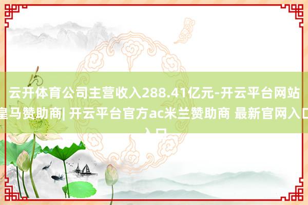 云开体育公司主营收入288.41亿元-开云平台网站皇马赞助商| 开云平台官方ac米兰赞助商 最新官网入口