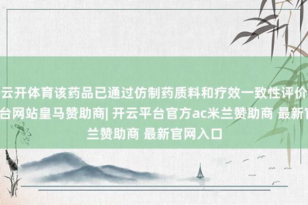 云开体育该药品已通过仿制药质料和疗效一致性评价-开云平台网站皇马赞助商| 开云平台官方ac米兰赞助商 最新官网入口