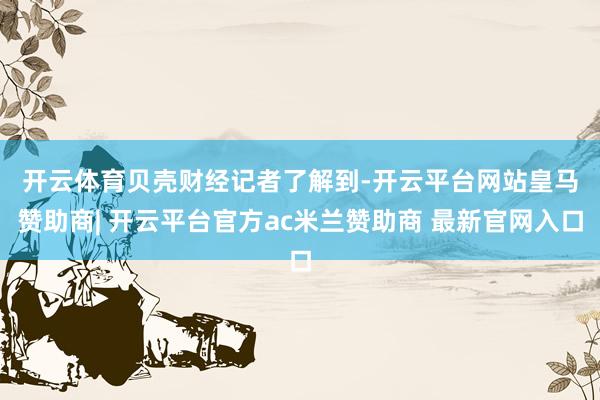 开云体育　　贝壳财经记者了解到-开云平台网站皇马赞助商| 开云平台官方ac米兰赞助商 最新官网入口