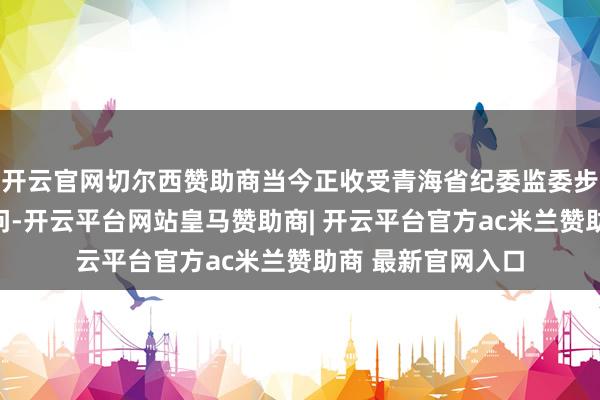 开云官网切尔西赞助商当今正收受青海省纪委监委步骤审查和监察访问-开云平台网站皇马赞助商| 开云平台官方ac米兰赞助商 最新官网入口