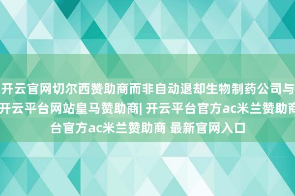 开云官网切尔西赞助商而非自动退却生物制药公司与中国公司配合-开云平台网站皇马赞助商| 开云平台官方ac米兰赞助商 最新官网入口