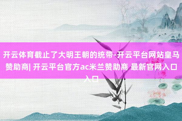 开云体育截止了大明王朝的统带-开云平台网站皇马赞助商| 开云平台官方ac米兰赞助商 最新官网入口
