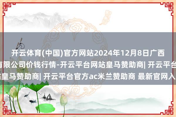 开云体育(中国)官方网站2024年12月8日广西新柳邕农产物批发商场有限公司价钱行情-开云平台网站皇马赞助商| 开云平台官方ac米兰赞助商 最新官网入口
