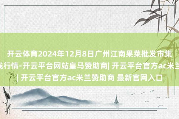 开云体育2024年12月8日广州江南果菜批发市集野心惩处有限公司价钱行情-开云平台网站皇马赞助商| 开云平台官方ac米兰赞助商 最新官网入口