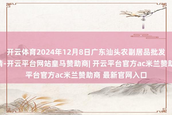 开云体育2024年12月8日广东汕头农副居品批发中心市集价钱行情-开云平台网站皇马赞助商| 开云平台官方ac米兰赞助商 最新官网入口