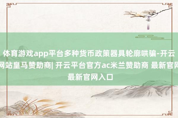 体育游戏app平台多种货币政策器具轮廓哄骗-开云平台网站皇马赞助商| 开云平台官方ac米兰赞助商 最新官网入口
