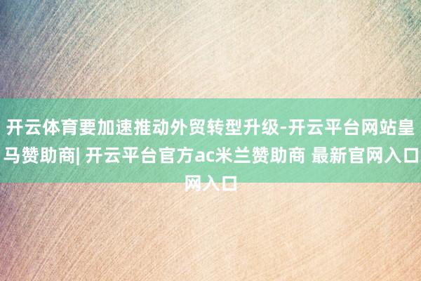 开云体育要加速推动外贸转型升级-开云平台网站皇马赞助商| 开云平台官方ac米兰赞助商 最新官网入口