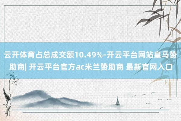云开体育占总成交额10.49%-开云平台网站皇马赞助商| 开云平台官方ac米兰赞助商 最新官网入口