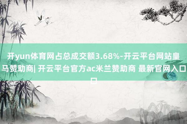 开yun体育网占总成交额3.68%-开云平台网站皇马赞助商| 开云平台官方ac米兰赞助商 最新官网入口