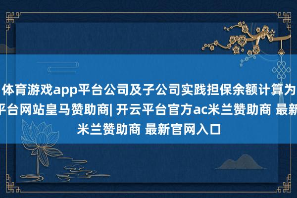 体育游戏app平台公司及子公司实践担保余额计算为91-开云平台网站皇马赞助商| 开云平台官方ac米兰赞助商 最新官网入口