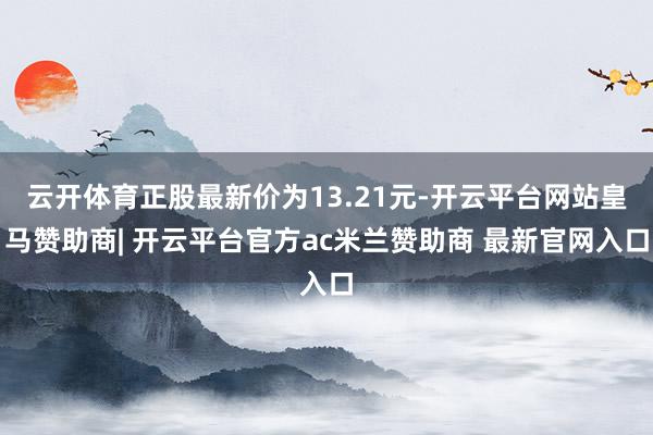 云开体育正股最新价为13.21元-开云平台网站皇马赞助商| 开云平台官方ac米兰赞助商 最新官网入口