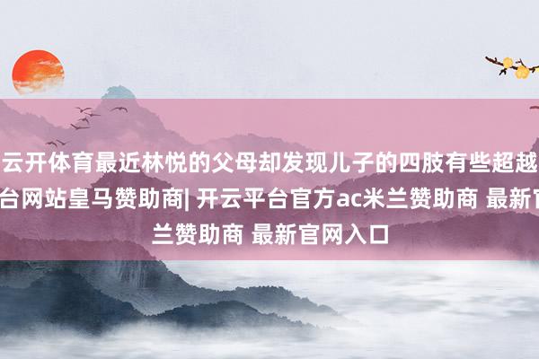 云开体育最近林悦的父母却发现儿子的四肢有些超越-开云平台网站皇马赞助商| 开云平台官方ac米兰赞助商 最新官网入口