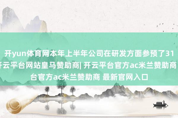 开yun体育网本年上半年公司在研发方面参预了3146.46万元-开云平台网站皇马赞助商| 开云平台官方ac米兰赞助商 最新官网入口