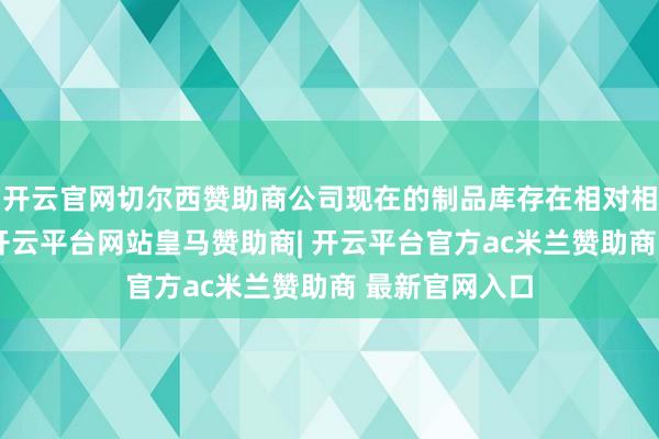 开云官网切尔西赞助商公司现在的制品库存在相对相比低的位置-开云平台网站皇马赞助商| 开云平台官方ac米兰赞助商 最新官网入口