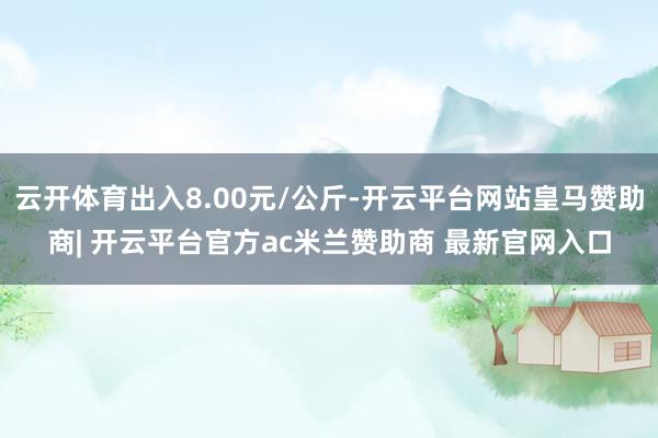 云开体育出入8.00元/公斤-开云平台网站皇马赞助商| 开云平台官方ac米兰赞助商 最新官网入口