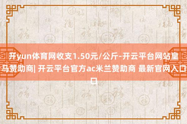 开yun体育网收支1.50元/公斤-开云平台网站皇马赞助商| 开云平台官方ac米兰赞助商 最新官网入口