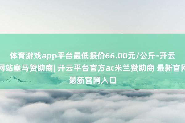 体育游戏app平台最低报价66.00元/公斤-开云平台网站皇马赞助商| 开云平台官方ac米兰赞助商 最新官网入口
