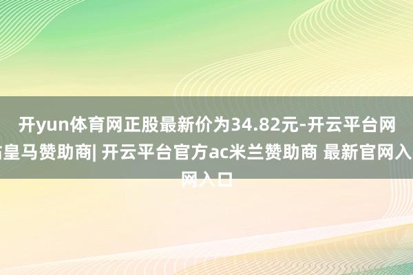 开yun体育网正股最新价为34.82元-开云平台网站皇马赞助商| 开云平台官方ac米兰赞助商 最新官网入口