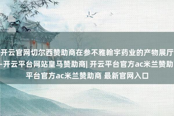 开云官网切尔西赞助商在参不雅翰宇药业的产物展厅和研发中心时辰-开云平台网站皇马赞助商| 开云平台官方ac米兰赞助商 最新官网入口